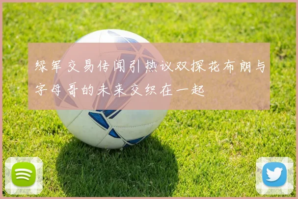绿军交易传闻引热议双探花布朗与字母哥的未来交织在一起