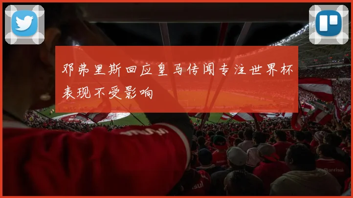 邓弗里斯回应皇马传闻专注世界杯表现不受影响