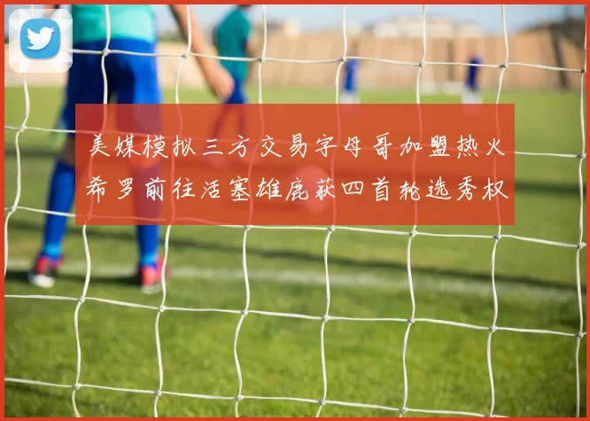 美媒模拟三方交易字母哥加盟热火希罗前往活塞雄鹿获四首轮选秀权与两次互换权