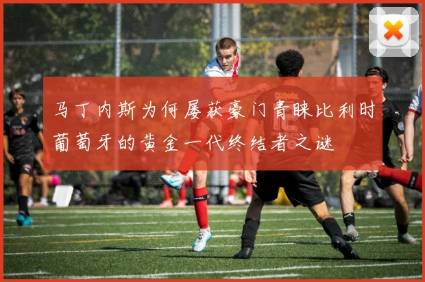 马丁内斯为何屡获豪门青睐比利时葡萄牙的黄金一代终结者之谜