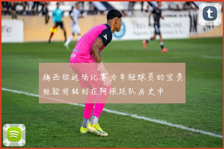 梅西称这场比赛为年轻球员的宝贵经验将铭刻在阿根廷队历史中