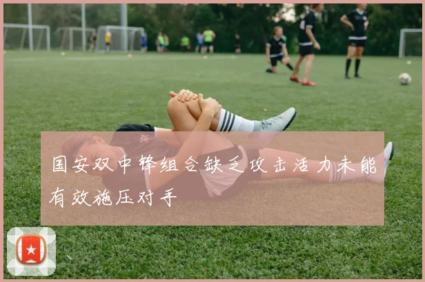 国安双中锋组合缺乏攻击活力未能有效施压对手