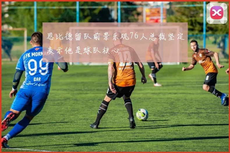 恩比德留队前景乐观76人总裁坚定表示他是球队核心