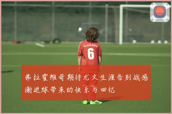 弗拉霍维奇期待尤文生涯告别战感谢进球带来的快乐与回忆