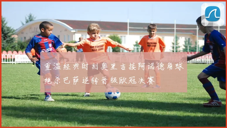 重温经典时刻奥里吉接阿诺德角球绝杀巴萨逆转晋级欧冠决赛