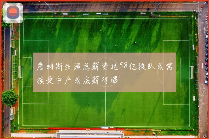 詹姆斯生涯总薪资达58亿换队或需接受中产或底薪待遇