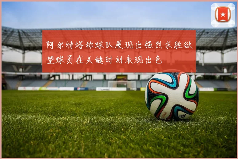 阿尔特塔称球队展现出强烈求胜欲望球员在关键时刻表现出色