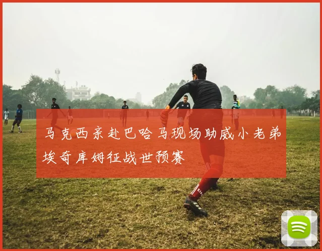 马克西亲赴巴哈马现场助威小老弟埃奇库姆征战世预赛