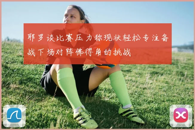 耶罗谈比赛压力称现状轻松专注备战下场对阵佛得角的挑战