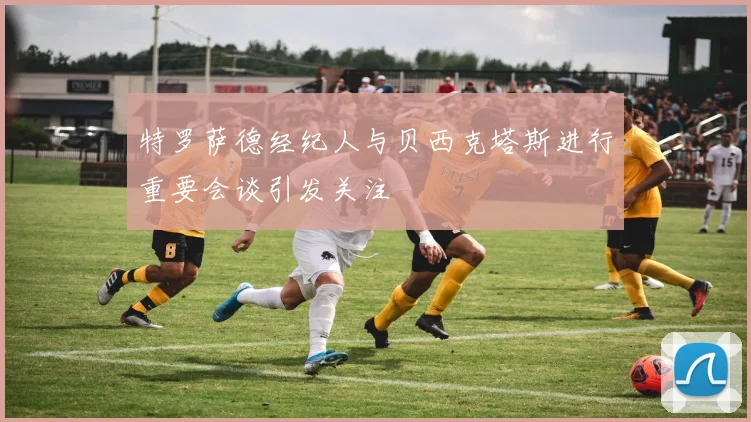 特罗萨德经纪人与贝西克塔斯进行重要会谈引发关注