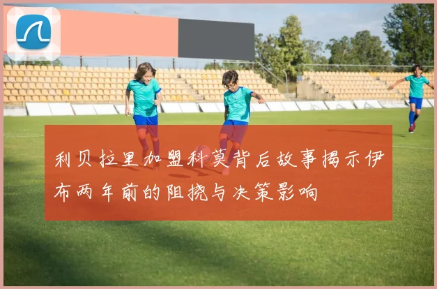 利贝拉里加盟科莫背后故事揭示伊布两年前的阻挠与决策影响