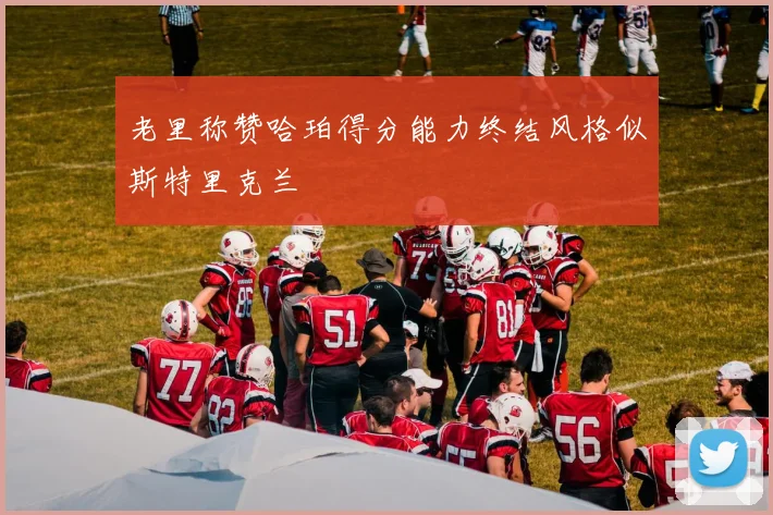 老里称赞哈珀得分能力终结风格似斯特里克兰