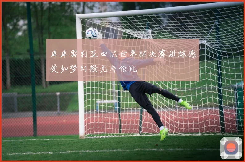 库库雷利亚回忆世界杯决赛进球感受如梦幻般无与伦比