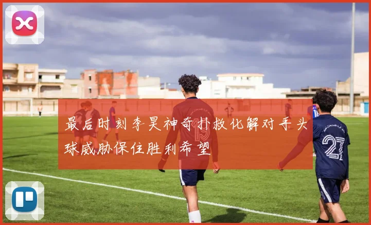 最后时刻李昊神奇扑救化解对手头球威胁保住胜利希望