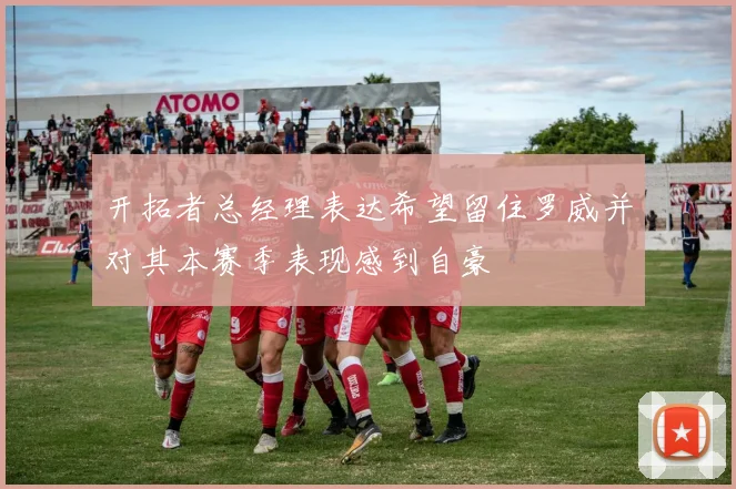 开拓者总经理表达希望留住罗威并对其本赛季表现感到自豪
