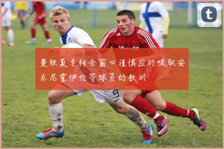 曼联夏季转会窗口谨慎应对吸取安东尼霍伊伦等球员的教训