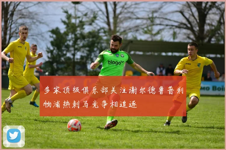 多家顶级俱乐部关注谢尔德鲁普利物浦热刺马竞争相追逐